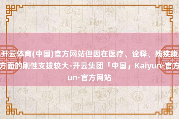 开云体育(中国)官方网站但因在医疗、诠释、残疾康复等方面的刚性支拨较大-开云集团「中国」Kaiyun·官方网站