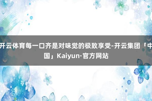 开云体育每一口齐是对味觉的极致享受-开云集团「中国」Kaiyun·官方网站