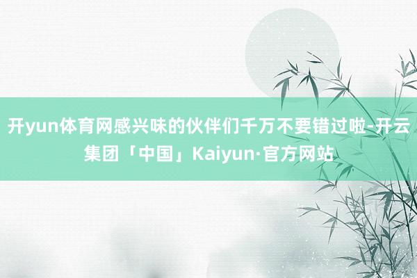 开yun体育网感兴味的伙伴们千万不要错过啦-开云集团「中国」Kaiyun·官方网站