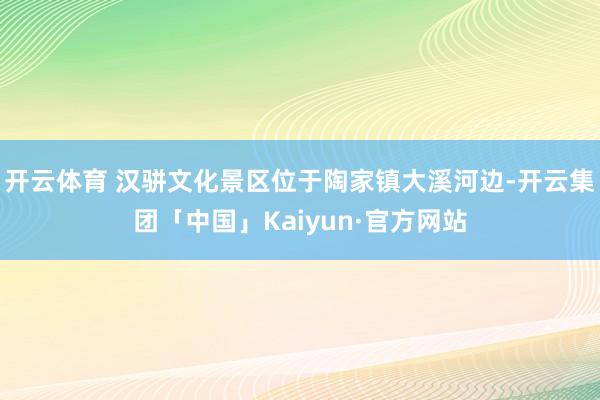 开云体育 汉骈文化景区位于陶家镇大溪河边-开云集团「中国」Kaiyun·官方网站