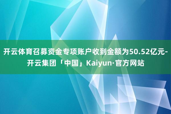 开云体育召募资金专项账户收到金额为50.52亿元-开云集团「中国」Kaiyun·官方网站