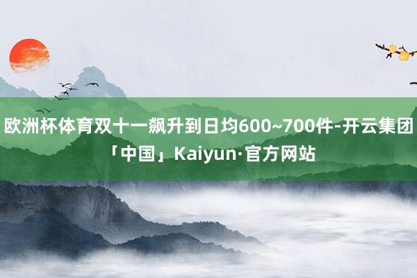 欧洲杯体育双十一飙升到日均600~700件-开云集团「中国」Kaiyun·官方网站