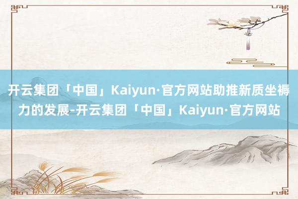 开云集团「中国」Kaiyun·官方网站助推新质坐褥力的发展-开云集团「中国」Kaiyun·官方网站