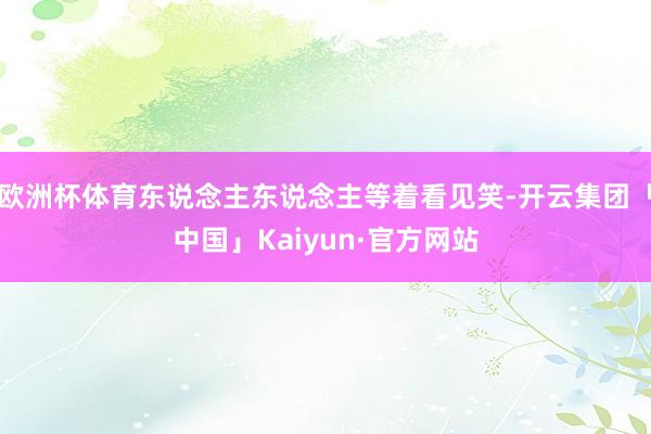 欧洲杯体育东说念主东说念主等着看见笑-开云集团「中国」Kaiyun·官方网站