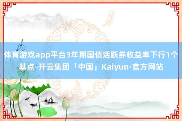 体育游戏app平台3年期国债活跃券收益率下行1个基点-开云集团「中国」Kaiyun·官方网站