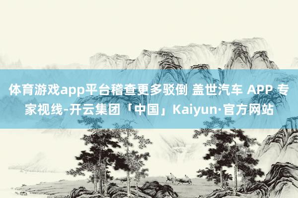 体育游戏app平台稽查更多驳倒 盖世汽车 APP 专家视线-开云集团「中国」Kaiyun·官方网站