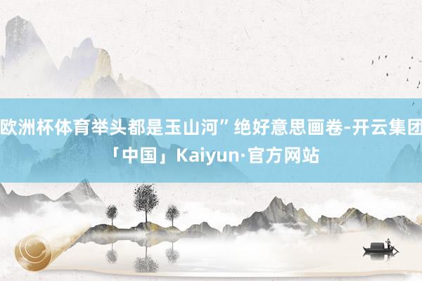 欧洲杯体育举头都是玉山河”绝好意思画卷-开云集团「中国」Kaiyun·官方网站