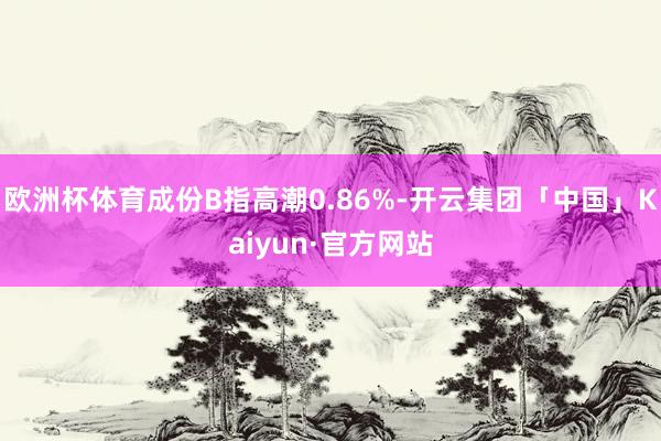 欧洲杯体育成份B指高潮0.86%-开云集团「中国」Kaiyun·官方网站