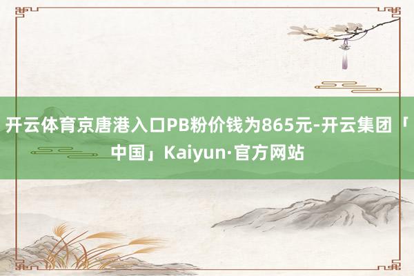 开云体育京唐港入口PB粉价钱为865元-开云集团「中国」Kaiyun·官方网站