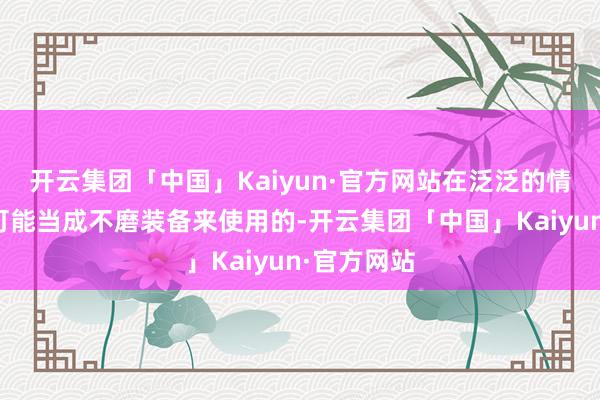 开云集团「中国」Kaiyun·官方网站在泛泛的情况下是不可能当成不磨装备来使用的-开云集团「中国」Kaiyun·官方网站