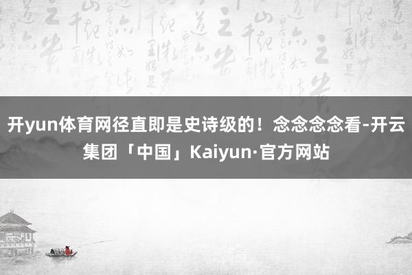 开yun体育网径直即是史诗级的！念念念念看-开云集团「中国」Kaiyun·官方网站