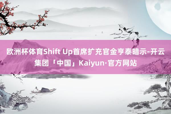 欧洲杯体育Shift Up首席扩充官金亨泰暗示-开云集团「中国」Kaiyun·官方网站