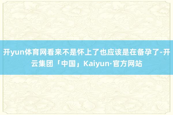 开yun体育网看来不是怀上了也应该是在备孕了-开云集团「中国」Kaiyun·官方网站