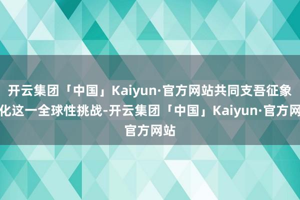 开云集团「中国」Kaiyun·官方网站共同支吾征象变化这一全球性挑战-开云集团「中国」Kaiyun·官方网站