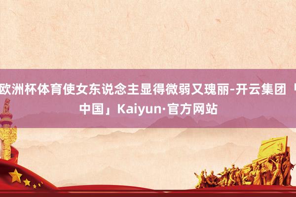 欧洲杯体育使女东说念主显得微弱又瑰丽-开云集团「中国」Kaiyun·官方网站