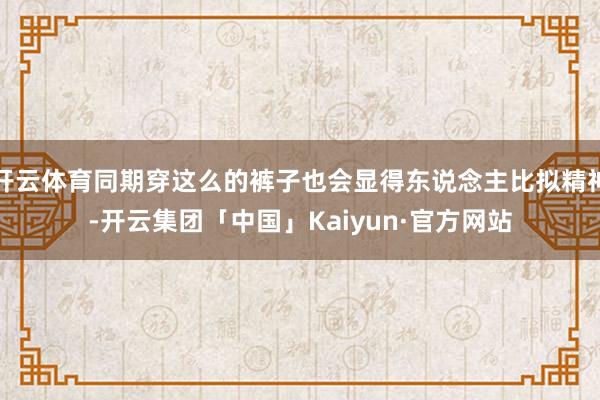 开云体育同期穿这么的裤子也会显得东说念主比拟精神-开云集团「中国」Kaiyun·官方网站