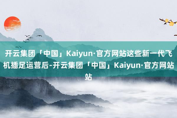 开云集团「中国」Kaiyun·官方网站这些新一代飞机插足运营后-开云集团「中国」Kaiyun·官方网站