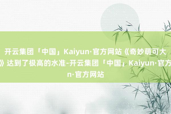 开云集团「中国」Kaiyun·官方网站《奇妙萌可大电影》达到了极高的水准-开云集团「中国」Kaiyun·官方网站