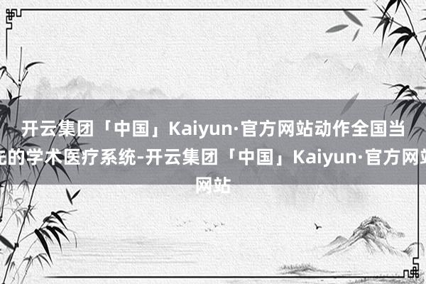 开云集团「中国」Kaiyun·官方网站　　动作全国当先的学术医疗系统-开云集团「中国」Kaiyun·官方网站