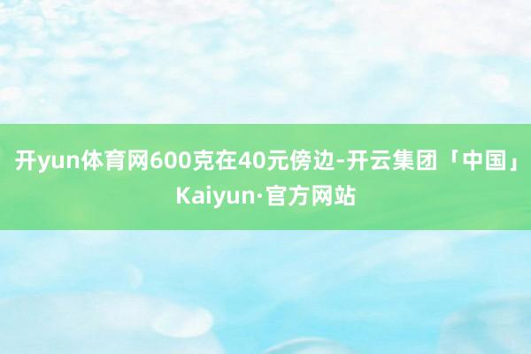 开yun体育网600克在40元傍边-开云集团「中国」Kaiyun·官方网站