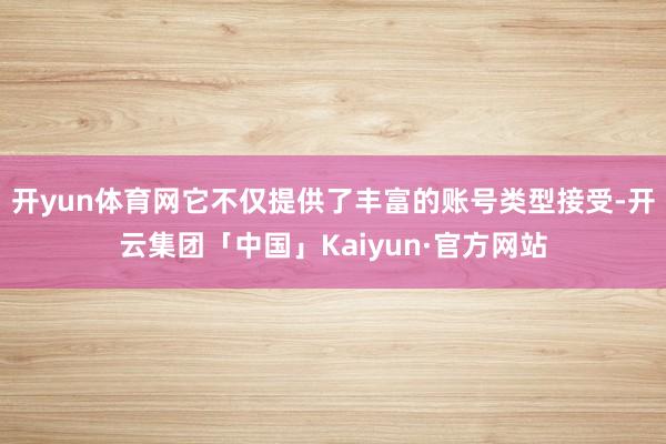 开yun体育网它不仅提供了丰富的账号类型接受-开云集团「中国」Kaiyun·官方网站