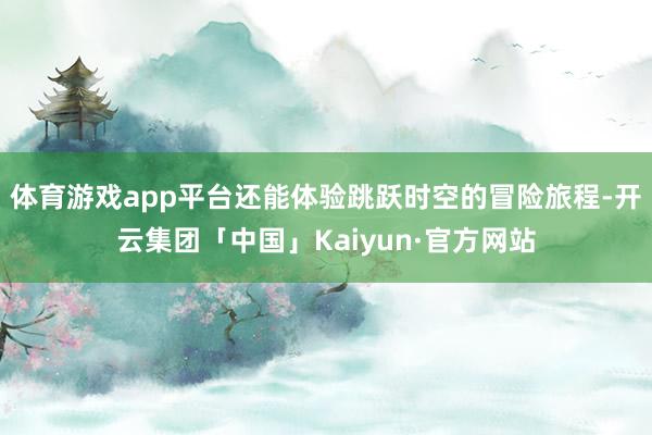 体育游戏app平台还能体验跳跃时空的冒险旅程-开云集团「中国」Kaiyun·官方网站