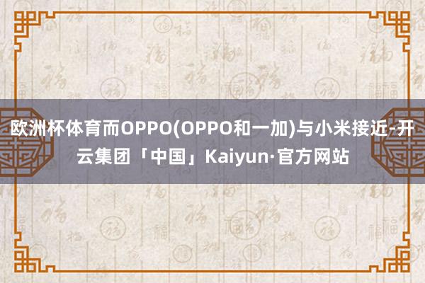 欧洲杯体育而OPPO(OPPO和一加)与小米接近-开云集团「中国」Kaiyun·官方网站