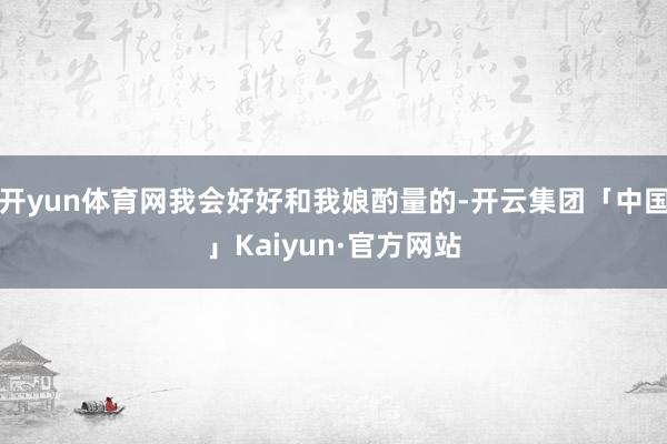 开yun体育网我会好好和我娘酌量的-开云集团「中国」Kaiyun·官方网站