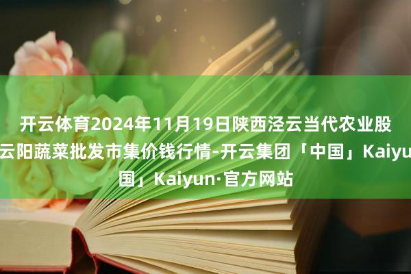 开云体育2024年11月19日陕西泾云当代农业股份有限公司云阳蔬菜批发市集价钱行情-开云集团「中国」Kaiyun·官方网站