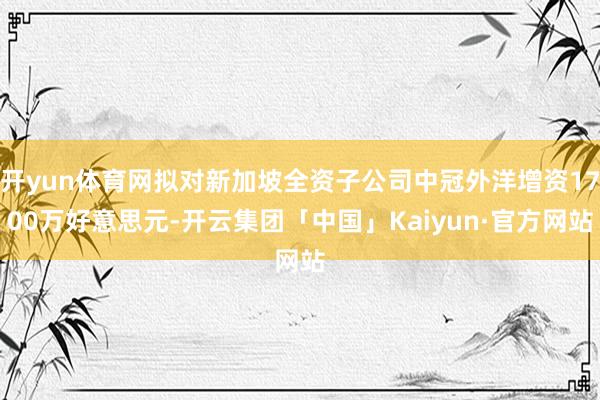 开yun体育网拟对新加坡全资子公司中冠外洋增资1700万好意思元-开云集团「中国」Kaiyun·官方网站