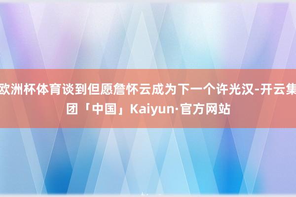 欧洲杯体育谈到但愿詹怀云成为下一个许光汉-开云集团「中国」Kaiyun·官方网站