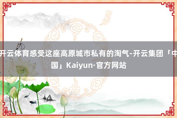 开云体育感受这座高原城市私有的淘气-开云集团「中国」Kaiyun·官方网站