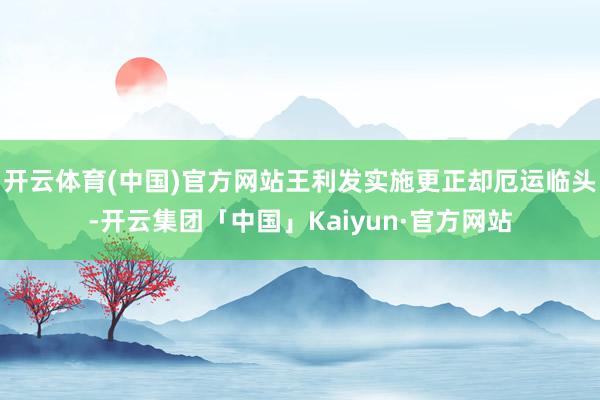 开云体育(中国)官方网站王利发实施更正却厄运临头-开云集团「中国」Kaiyun·官方网站