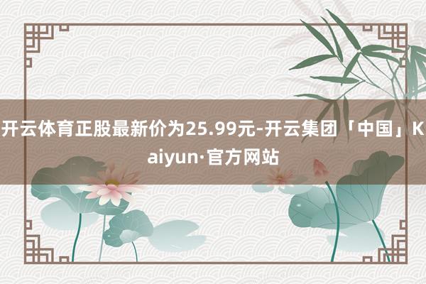 开云体育正股最新价为25.99元-开云集团「中国」Kaiyun·官方网站