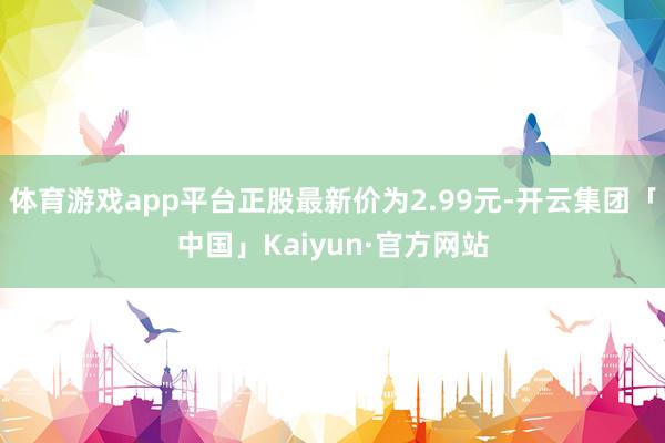 体育游戏app平台正股最新价为2.99元-开云集团「中国」Kaiyun·官方网站