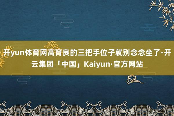 开yun体育网高育良的三把手位子就别念念坐了-开云集团「中国」Kaiyun·官方网站