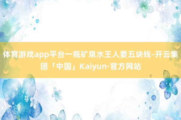 体育游戏app平台一瓶矿泉水王人要五块钱-开云集团「中国」Kaiyun·官方网站