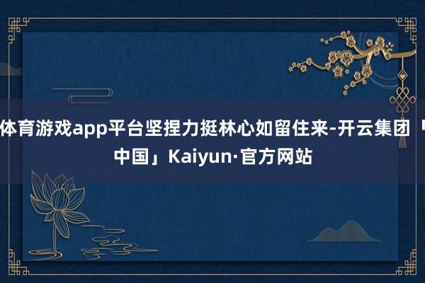 体育游戏app平台坚捏力挺林心如留住来-开云集团「中国」Kaiyun·官方网站