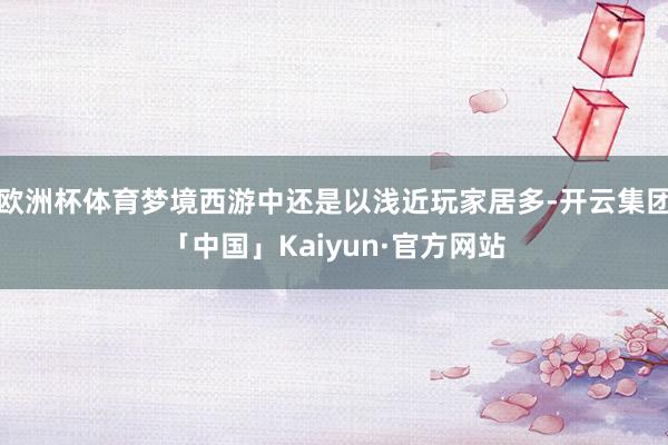 欧洲杯体育梦境西游中还是以浅近玩家居多-开云集团「中国」Kaiyun·官方网站