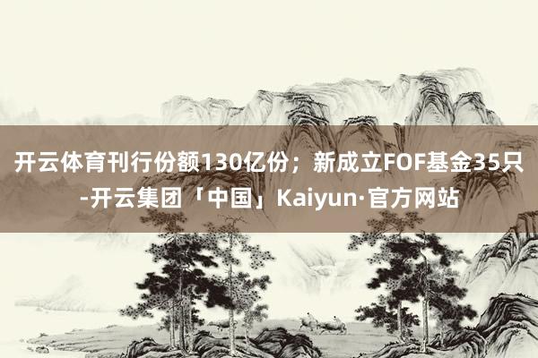 开云体育刊行份额130亿份；新成立FOF基金35只-开云集团「中国」Kaiyun·官方网站