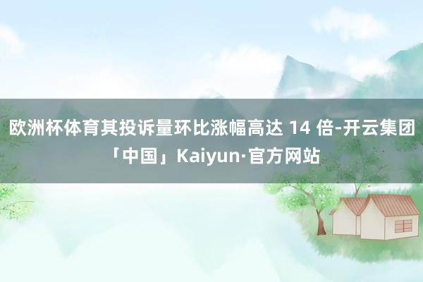 欧洲杯体育其投诉量环比涨幅高达 14 倍-开云集团「中国」Kaiyun·官方网站