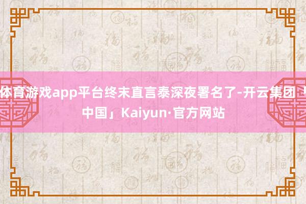 体育游戏app平台终末直言泰深夜署名了-开云集团「中国」Kaiyun·官方网站