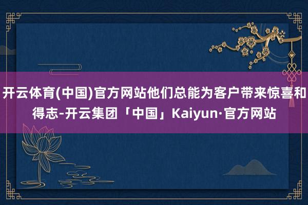 开云体育(中国)官方网站他们总能为客户带来惊喜和得志-开云集团「中国」Kaiyun·官方网站