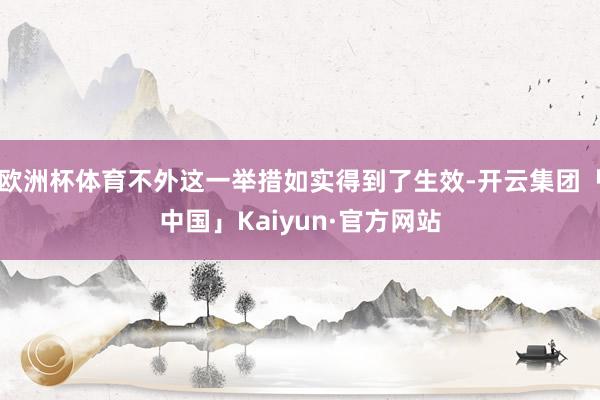 欧洲杯体育不外这一举措如实得到了生效-开云集团「中国」Kaiyun·官方网站