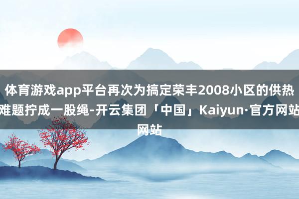 体育游戏app平台再次为搞定荣丰2008小区的供热难题拧成一股绳-开云集团「中国」Kaiyun·官方网站