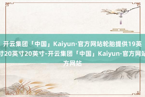 开云集团「中国」Kaiyun·官方网站轮胎提供19英寸20英寸20英寸-开云集团「中国」Kaiyun·官方网站