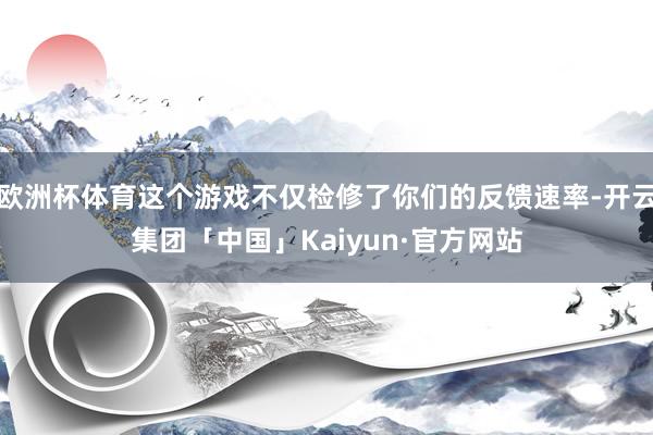 欧洲杯体育这个游戏不仅检修了你们的反馈速率-开云集团「中国」Kaiyun·官方网站