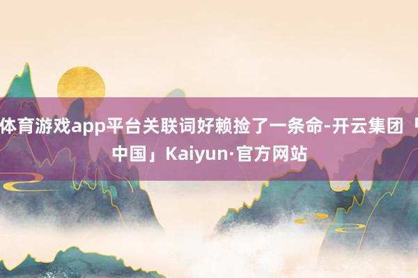 体育游戏app平台关联词好赖捡了一条命-开云集团「中国」Kaiyun·官方网站