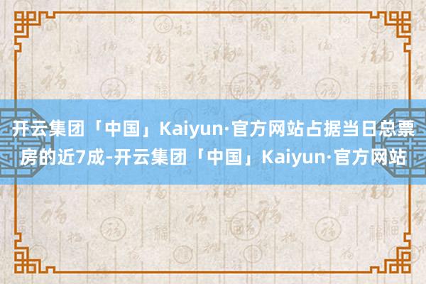 开云集团「中国」Kaiyun·官方网站占据当日总票房的近7成-开云集团「中国」Kaiyun·官方网站