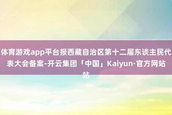 体育游戏app平台报西藏自治区第十二届东谈主民代表大会备案-开云集团「中国」Kaiyun·官方网站